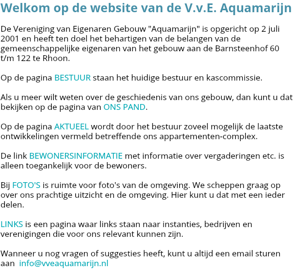 Welkom op de website van de V.v.E. Aquamarijn De Vereniging van Eigenaren Gebouw "Aquamarijn" is opgericht op 2 juli 2001 en heeft ten doel het behartigen van de belangen van de gemeenschappelijke eigenaren van het gebouw aan de Barnsteenhof 60 t/m 122 te Rhoon. Op de pagina BESTUUR staan het huidige bestuur en kascommissie. Als u meer wilt weten over de geschiedenis van ons gebouw, dan kunt u dat bekijken op de pagina van ONS PAND. Op de pagina AKTUEEL wordt door het bestuur zoveel mogelijk de laatste ontwikkelingen vermeld betreffende ons appartementen-complex. De link BEWONERSINFORMATIE met informatie over vergaderingen etc. is alleen toegankelijk voor de bewoners. Bij FOTO'S is ruimte voor foto's van de omgeving. We scheppen graag op over ons prachtige uitzicht en de omgeving. Hier kunt u dat met een ieder delen. LINKS is een pagina waar links staan naar instanties, bedrijven en verenigingen die voor ons relevant kunnen zijn. Wanneer u nog vragen of suggesties heeft, kunt u altijd een email sturen aan info@vveaquamarijn.nl